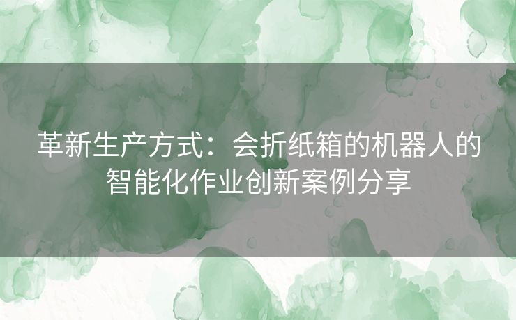 革新生产方式：会折纸箱的机器人的智能化作业创新案例分享