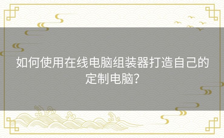 如何使用在线电脑组装器打造自己的定制电脑？