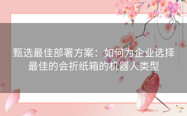 甄选最佳部署方案：如何为企业选择最佳的会折纸箱的机器人类型