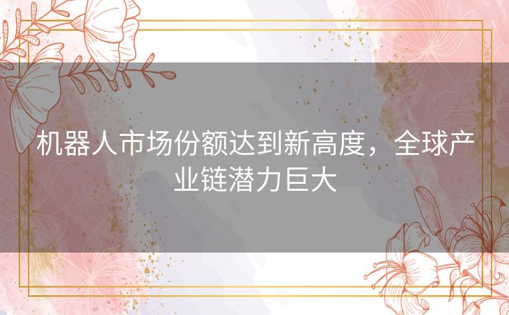 机器人市场份额达到新高度，全球产业链潜力巨大