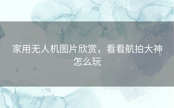 家用无人机图片欣赏，看看航拍大神怎么玩