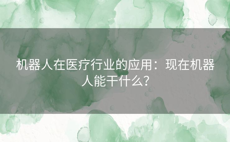 机器人在医疗行业的应用：现在机器人能干什么？
