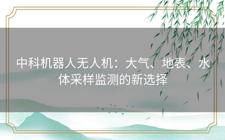 中科机器人无人机：大气、地表、水体采样监测的新选择