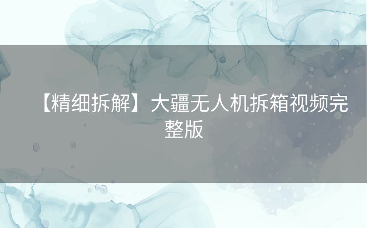 【精细拆解】大疆无人机拆箱视频完整版
