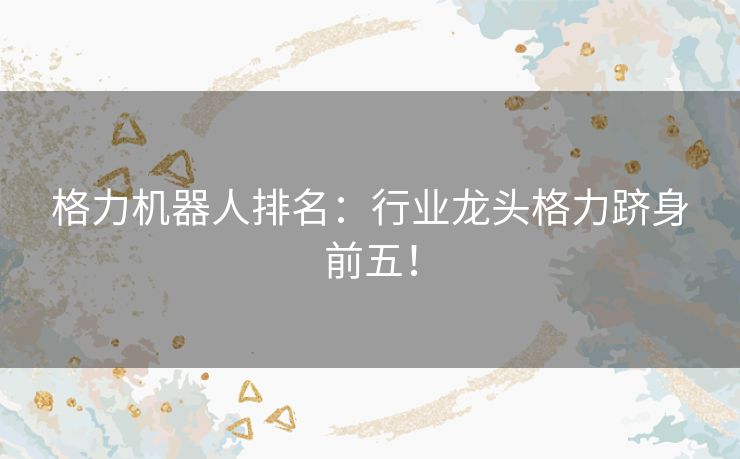 格力机器人排名：行业龙头格力跻身前五！