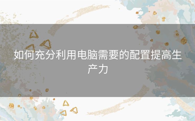 如何充分利用电脑需要的配置提高生产力