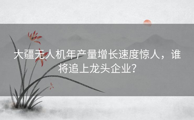 大疆无人机年产量增长速度惊人，谁将追上龙头企业？