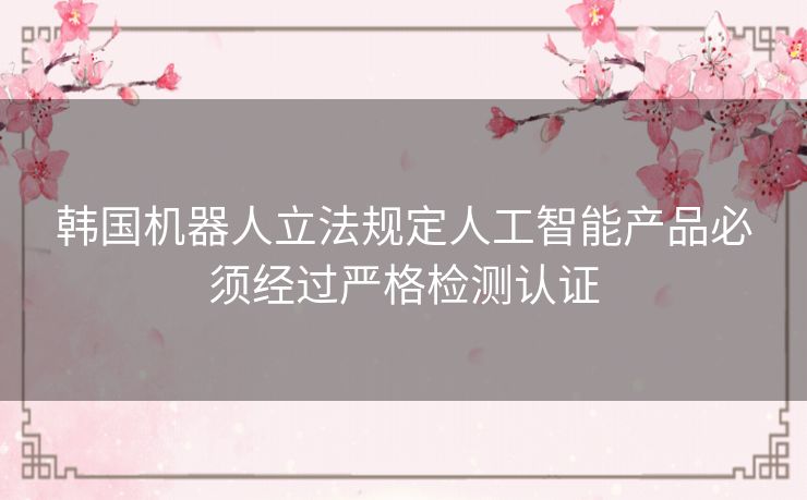 韩国机器人立法规定人工智能产品必须经过严格检测认证