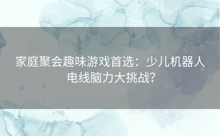 家庭聚会趣味游戏首选：少儿机器人电线脑力大挑战？