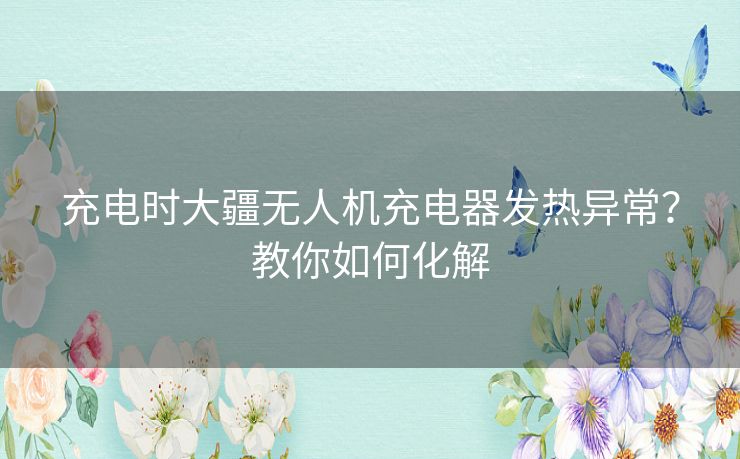 充电时大疆无人机充电器发热异常？教你如何化解