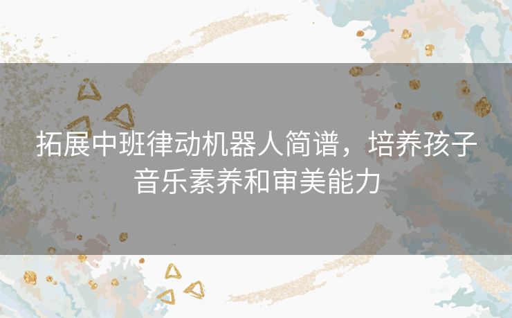 拓展中班律动机器人简谱，培养孩子音乐素养和审美能力
