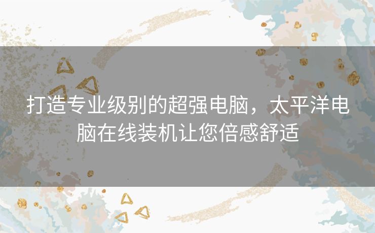 打造专业级别的超强电脑，太平洋电脑在线装机让您倍感舒适