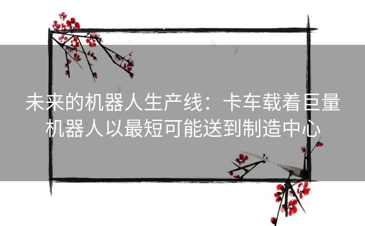 未来的机器人生产线：卡车载着巨量机器人以最短可能送到制造中心