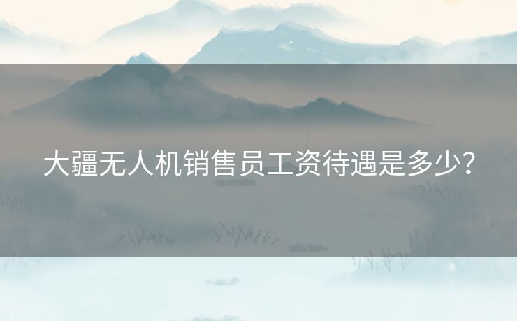 大疆无人机销售员工资待遇是多少？