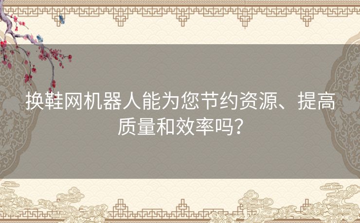 换鞋网机器人能为您节约资源、提高质量和效率吗？