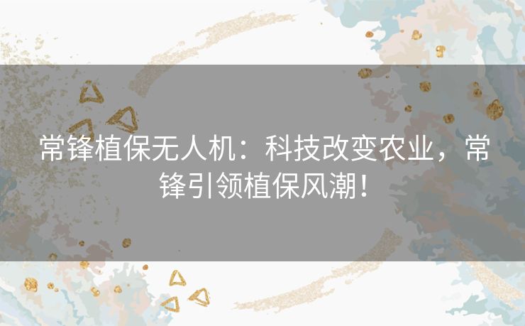 常锋植保无人机：科技改变农业，常锋引领植保风潮！