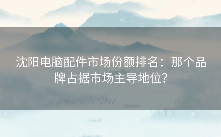 沈阳电脑配件市场份额排名：那个品牌占据市场主导地位？