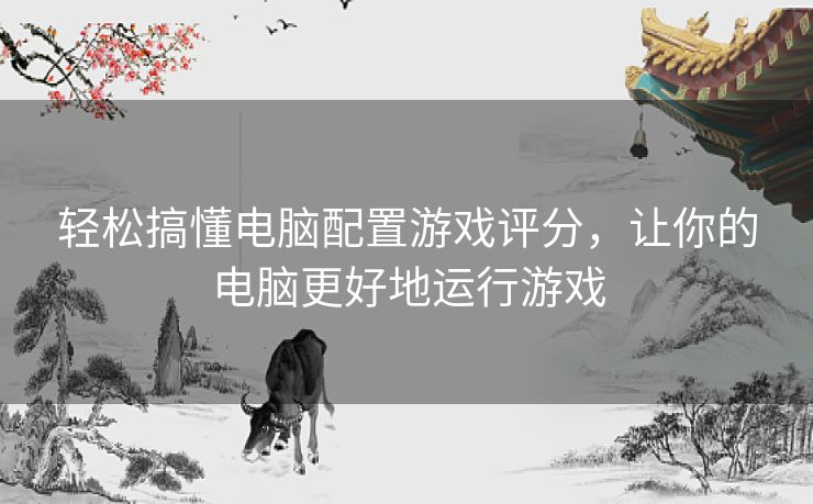 轻松搞懂电脑配置游戏评分，让你的电脑更好地运行游戏