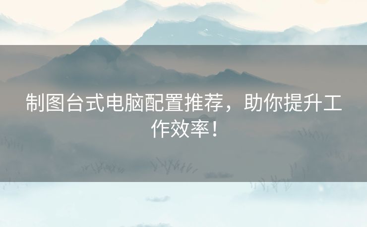 制图台式电脑配置推荐，助你提升工作效率！