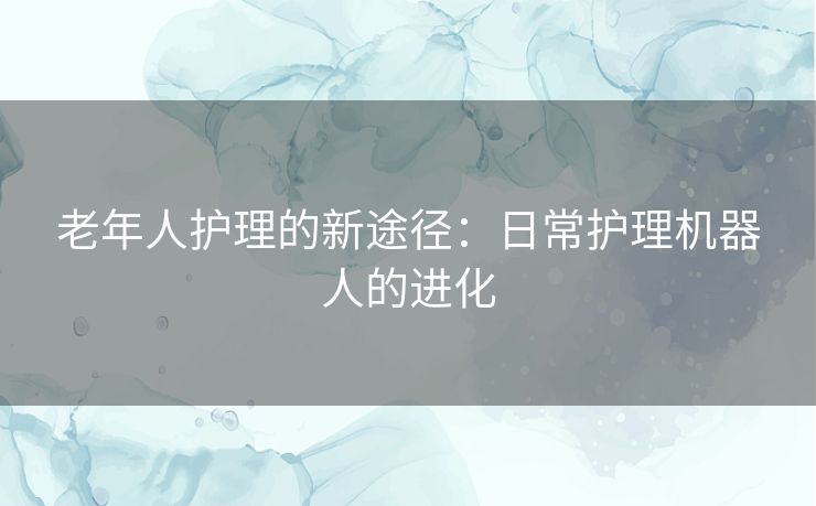 老年人护理的新途径：日常护理机器人的进化