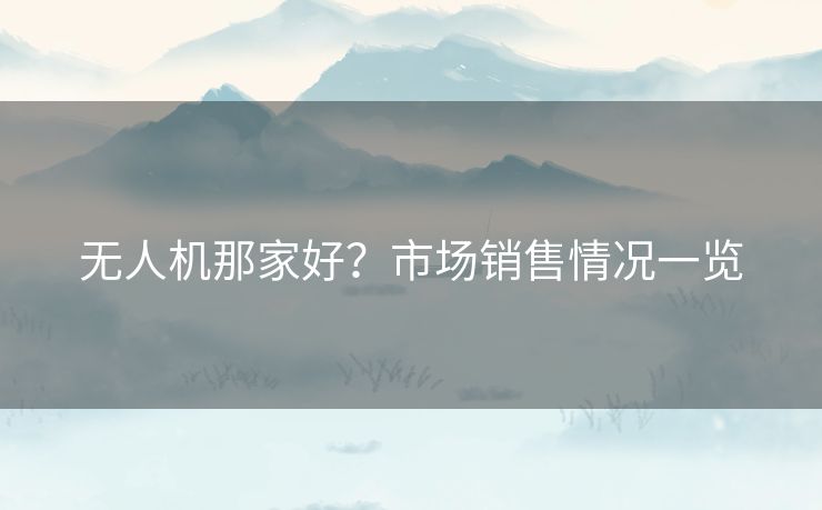 无人机那家好？市场销售情况一览