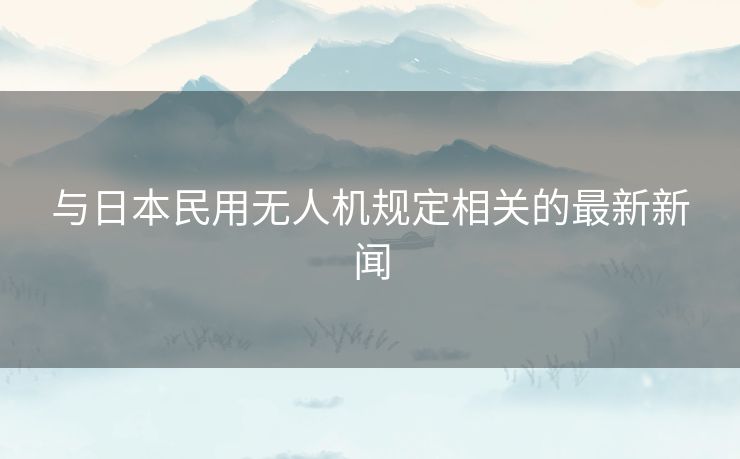 与日本民用无人机规定相关的最新新闻