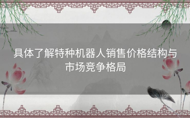 具体了解特种机器人销售价格结构与市场竞争格局