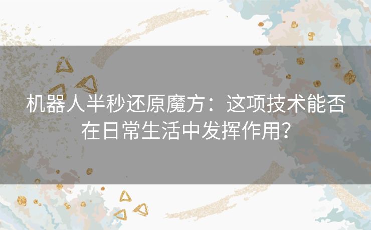 机器人半秒还原魔方：这项技术能否在日常生活中发挥作用？