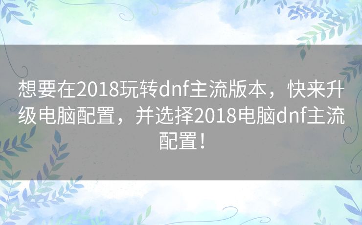 想要在2018玩转dnf主流版本，快来升级电脑配置，并选择2018电脑dnf主流配置！