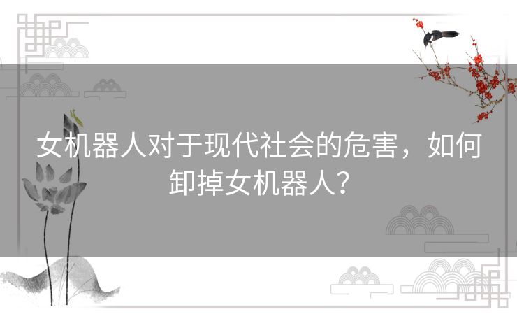 女机器人对于现代社会的危害，如何卸掉女机器人？