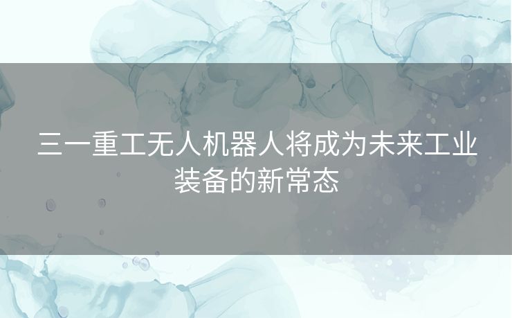 三一重工无人机器人将成为未来工业装备的新常态