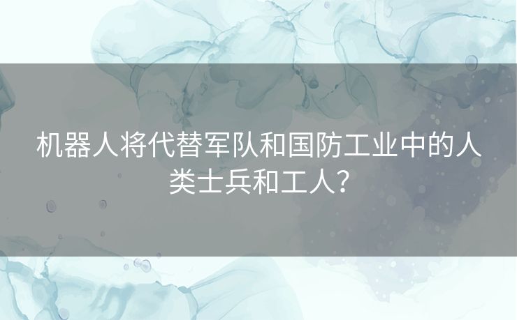 机器人将代替军队和国防工业中的人类士兵和工人？