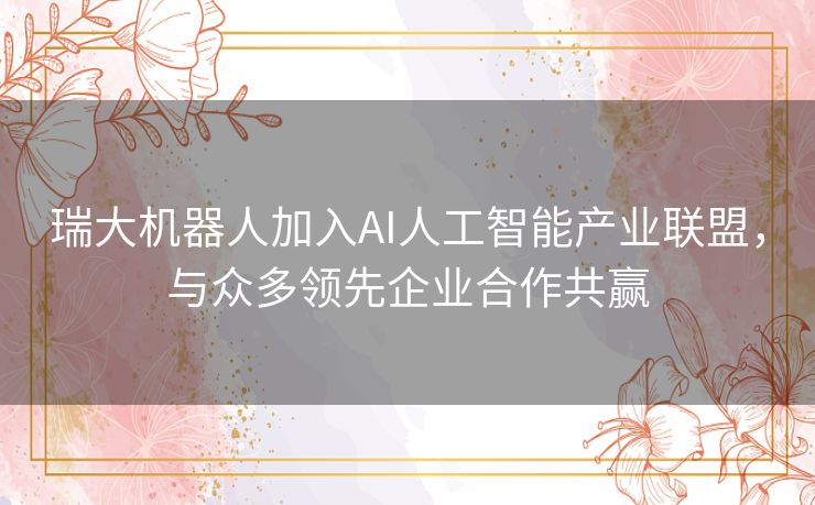 瑞大机器人加入AI人工智能产业联盟，与众多领先企业合作共赢