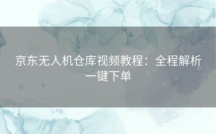 京东无人机仓库视频教程：全程解析一键下单
