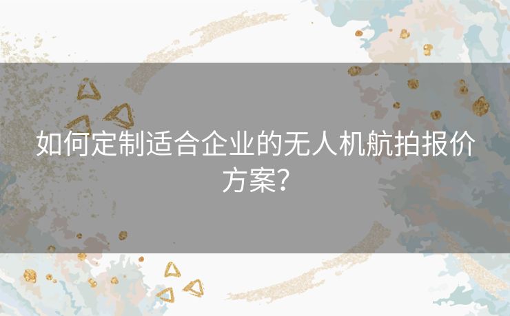 如何定制适合企业的无人机航拍报价方案？