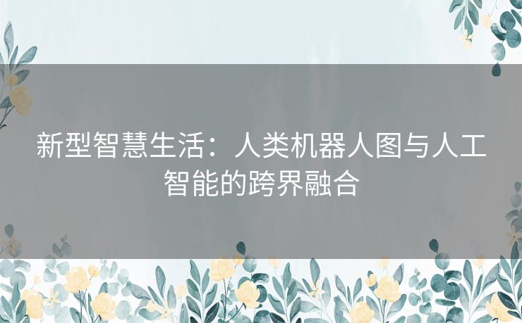 新型智慧生活：人类机器人图与人工智能的跨界融合