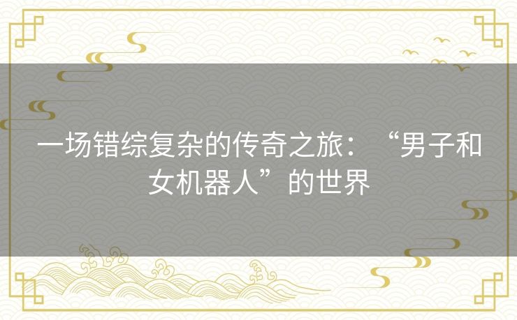 一场错综复杂的传奇之旅：“男子和女机器人”的世界