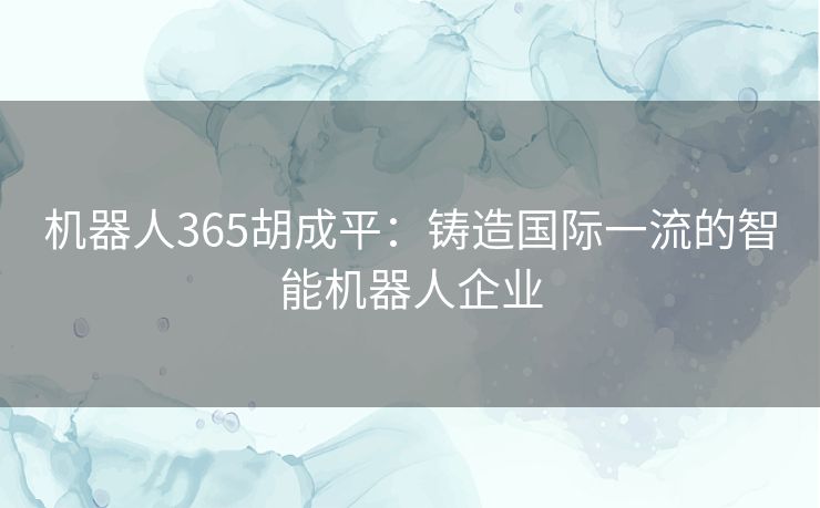 机器人365胡成平：铸造国际一流的智能机器人企业