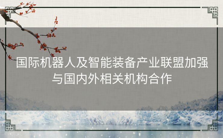 国际机器人及智能装备产业联盟加强与国内外相关机构合作