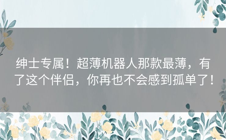 绅士专属！超薄机器人那款最薄，有了这个伴侣，你再也不会感到孤单了！