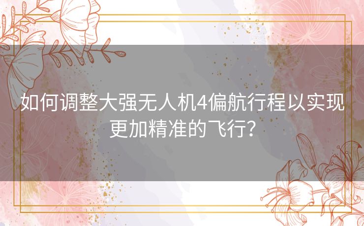 如何调整大强无人机4偏航行程以实现更加精准的飞行？