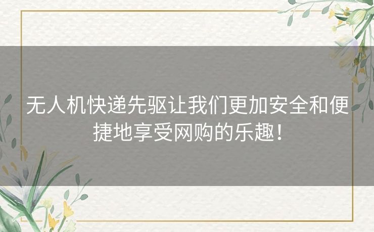 无人机快递先驱让我们更加安全和便捷地享受网购的乐趣！