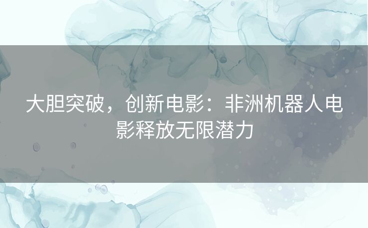 大胆突破，创新电影：非洲机器人电影释放无限潜力