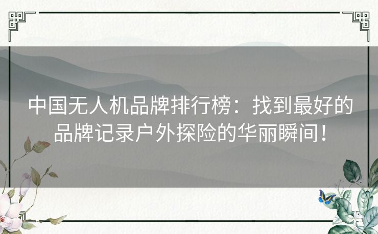 中国无人机品牌排行榜：找到最好的品牌记录户外探险的华丽瞬间！