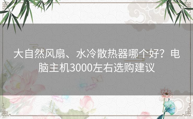 大自然风扇、水冷散热器哪个好？电脑主机3000左右选购建议