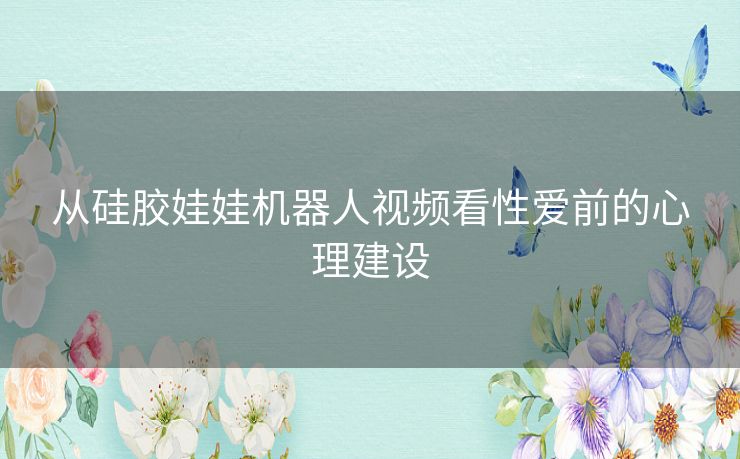 从硅胶娃娃机器人视频看性爱前的心理建设
