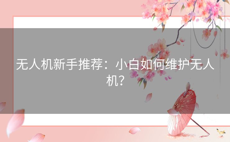 无人机新手推荐：小白如何维护无人机？