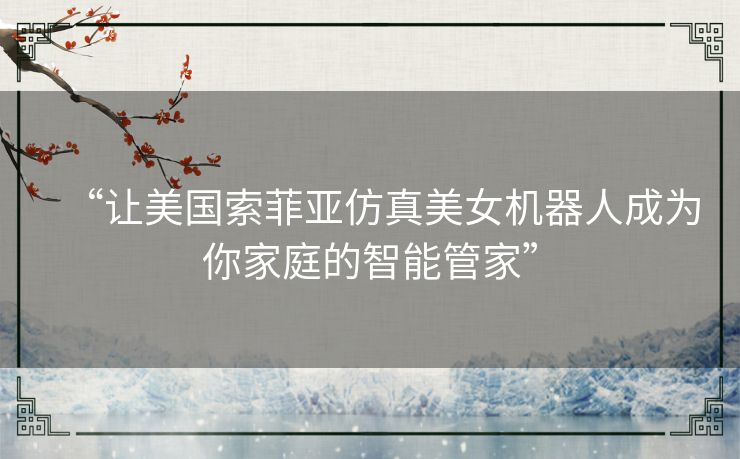 “让美国索菲亚仿真美女机器人成为你家庭的智能管家”