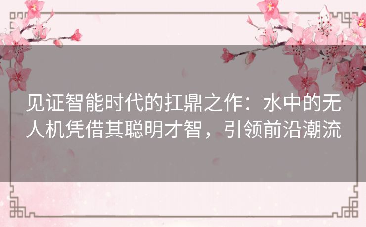 见证智能时代的扛鼎之作：水中的无人机凭借其聪明才智，引领前沿潮流