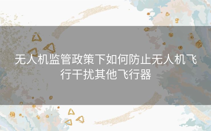 无人机监管政策下如何防止无人机飞行干扰其他飞行器
